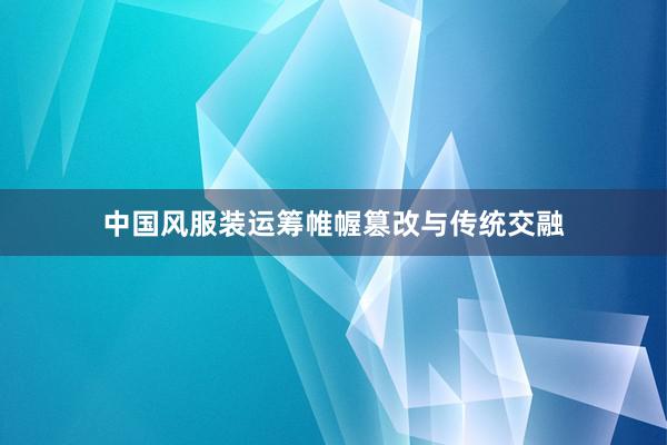 中国风服装运筹帷幄篡改与传统交融