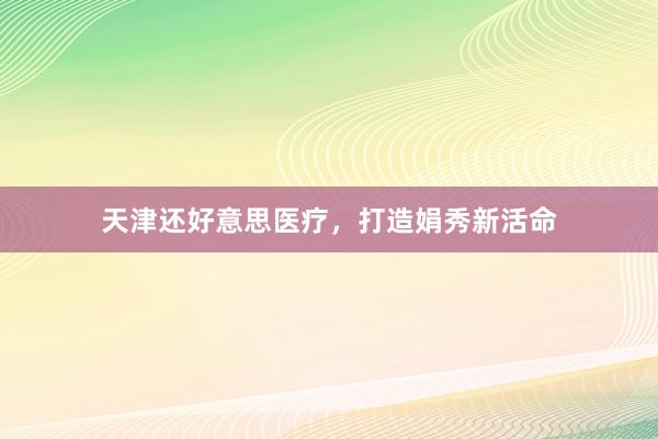 天津还好意思医疗，打造娟秀新活命