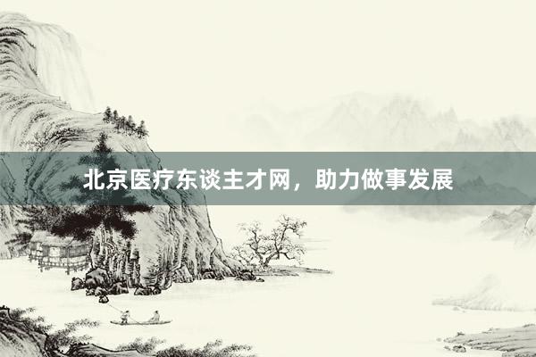 北京医疗东谈主才网，助力做事发展