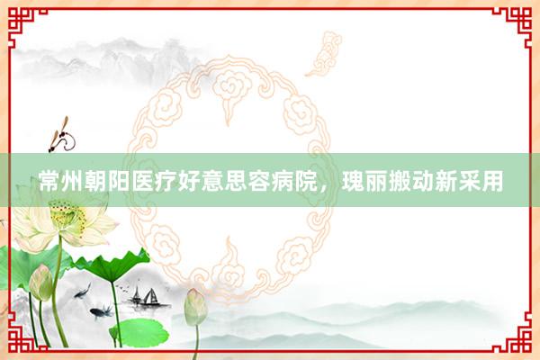 常州朝阳医疗好意思容病院，瑰丽搬动新采用